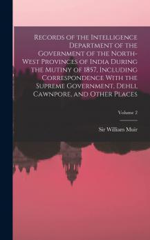 Records of the Intelligence Department of the Government of the North-West Provinces of India During the Mutiny of 1857 Including Correspondence With ... Dehli Cawnpore and Other Places;; Volume 2