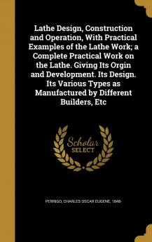 Lathe Design Construction and Operation With Practical Examples of the Lathe Work; a Complete Practical Work on the Lathe. Giving Its Orgin and ... as Manufactured by Different Builders Etc