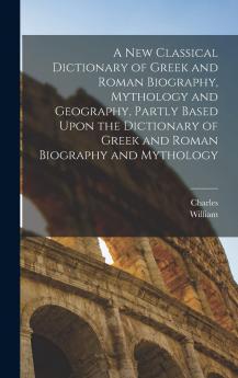 A New Classical Dictionary of Greek and Roman Biography Mythology and Geography Partly Based Upon the Dictionary of Greek and Roman Biography and Mythology