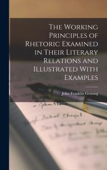 The Working Principles of Rhetoric Examined in Their Literary Relations and Illustrated with Examples. a Restudied and Reproportioned Treatise Based on the Author's Practical Elements of Rhetoric