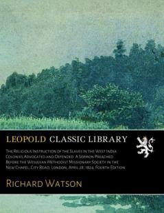 The Religious Instruction of the Slaves in the West India Colonies Advocated and Defended. a Sermon Preached Before the Wesleyan Methodist Missionary ... New Chapel City Road London April 28 1824