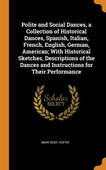 Polite and Social Dances a Collection of Historical Dances Spanish Italian French English German American; With Historical Sketches ... Dances and Instructions for Their Performance