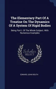 The Elementary Part of a Treatise on the Dynamics of a System of Rigid Bodies: Being Part I. of the Whole Subject. with Numerous Examples