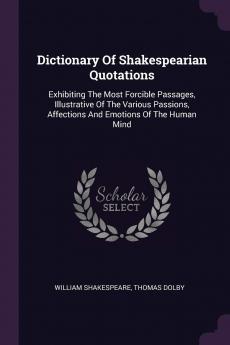 Dictionary Of Shakespearian Quotations: Exhibiting The Most Forcible Passages Illustrative Of The Various Passions Affections And Emotions Of The Human Mind