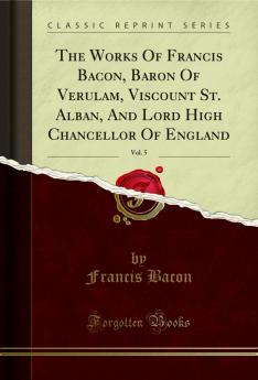 Works Of Francis Bacon Baron Of Verulam Viscount St. Alban And Lord High Chancellor Of England Vol. 5 (Classic Reprint)