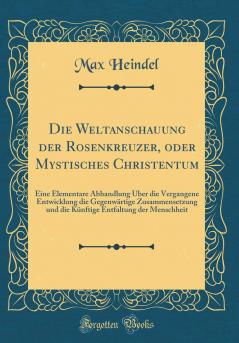 Die Weltanschauung der Rosenkreuzer oder Mystisches Christentum: Eine Elementare Abhandlung Ãœber die Vergangene Entwicklung die GegenwÃ¤rtige Zusammensetzung und die KÃ¼nftige Entfaltung der Menschheit (Classic Reprint)