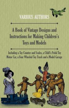 A Book of Vintage Designs and Instructions for Making Children's Toys and Models - Including a Toy Counter and Scales a Child's Pedal Toy Motor Car a Four Wheeled Toy Truck and a Model Garage