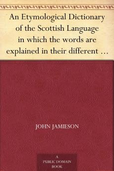 Etymological Dictionary of the Scottish Language: In Which the Words Are Explained in Their Different Senses Authorized by the Names of the Writers by Whom They Are Used or the Titles of the Works in Which They Occur and Deduced From Their Originals