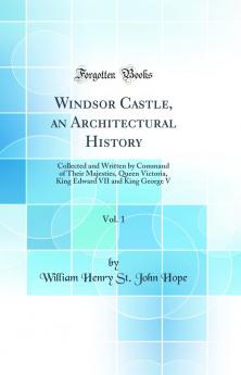 Windsor Castle an Architectural History Vol. 1: Collected and Written by Command of Their Majesties Queen Victoria King Edward VII and King George V (Classic Reprint)