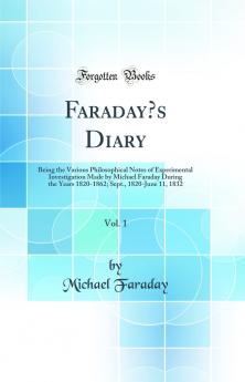 Faradayâ€™s Diary Vol. 1: Being the Various Philosophical Notes of Experimental Investigation Made by Michael Faraday During the Years 1820-1862; Sept. 1820-June 11 1832 (Classic Reprint)