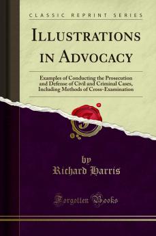 Illustrations in Advocacy: Examples of Conducting the Prosecution and Defense of Civil and Criminal Cases Including Methods of Cross-Examination (Classic Reprint)