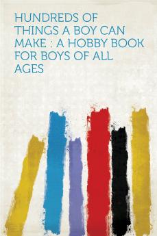 Hundreds of Things a Boy Can Make: A Hobby Book for Boys of All Ages (Classic Reprint)