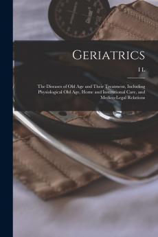 Geriatrics: The Diseases of Old Age and Their Treatment; Including Physiological Old Age Home and Institutional Care and Medico-Legal Relations (Classic Reprint)