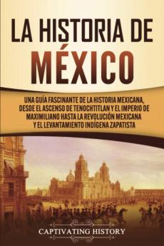 La historia de México: Una Guía Fascinante de la Historia Mexicana Desde el Ascenso de Tenochtitlan y el Imperio de Maximiliano hasta la Revolución Mexicana y el Levantamiento Indígena Zapatista