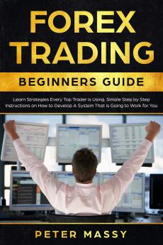 Forex Trading Beginners Guide: Learn Strategies Every Top Trader is Using. Simple Step by Step Instructions on How to Develop A System That is Going to Work for You