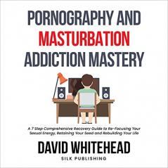 Pornography and Masturbation Addiction Mastery: A 7 Step Comprehensive Recovery Guide to Re-Focusing Your Sexual Energy Retaining Your Seed and Rebuilding Your Life