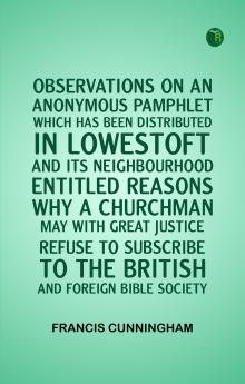OBSERVATIONS ON AN ANONYMOUS PAMPHLET WHICH HAS BEEN DISTRIBUTED IN LOWESTOFT AND ITS NEIGHBOURHOOD ENTITLED REASONS WHY A CHURCHMAN MAY WITH GREAT JUSTICE REFUSE TO SUBSCRIBE TO THE BRITISH AND FOREIGN BIBLE SOCIETY