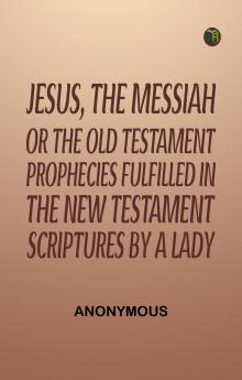 Jesus The Messiah; or the Old Testament Prophecies Fulfilled in the New Testament Scriptures by a Lady