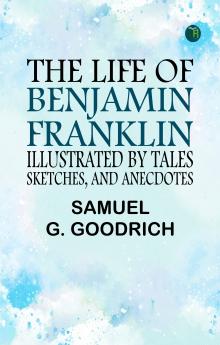 The Life of Benjamin Franklin Illustrated by Tales Sketches and Anecdotes