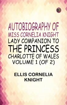 Autobiography of Miss Cornelia Knight lady companion to the Princess Charlotte of Wales Volume 1 (of 2)