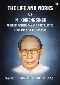 The Life and Works of M. Koireng Singh: Freedom Fighter INA and First-elected Chief Minister of Manipur
