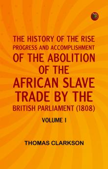 THE HISTORY OF THE RISE PROGRESS AND ACCOMPLISHMENT OF THE ABOLITION OF THE AFRICAN SLAVE TRADE BY THE BRITISH PARLIAMENT (1808) VOLUME I
