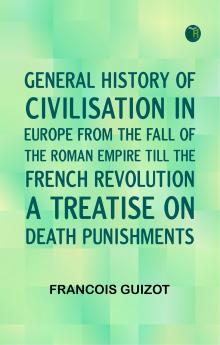 General History of Civilisation in Europe From the Fall of the Roman Empire Till the French Revolution. A Treatise on Death Punishments