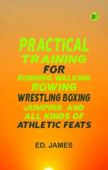 Practical Training for Running  Walking  Rowing  Wrestling  Boxing  Jumping  and All Kinds of Athletic Feats
