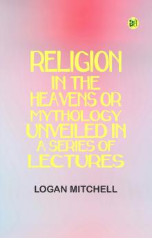 Religion in the Heavens Or Mythology Unveiled in a Series of Lectures