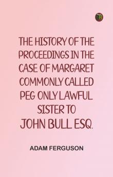 The history of the proceedings in the case of Margaret commonly called Peg only lawful sister to John Bull Esq.