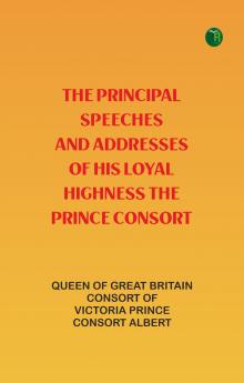 The Principal Speeches and Addresses of His Loyal Highness The Prince Consort