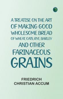 A treatise on the art of making good wholesome bread of wheat oats rye barley and other farinaceous grains