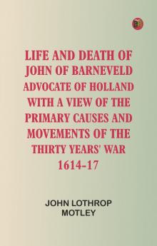 Life and Death of John of Barneveld Advocate of Holland : with a view of the primary causes and movements of the Thirty Years' War 1614-17