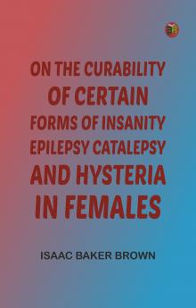 On the Curability of Certain Forms of Insanity Epilepsy Catalepsy and Hysteria in Females