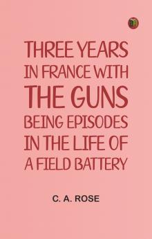 Three years in France with the Guns: Being Episodes in the life of a Field Battery
