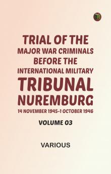 Trial of the Major War Criminals Before the International Military Tribunal Nuremburg 14 November 1945-1 October 1946 Volume 03
