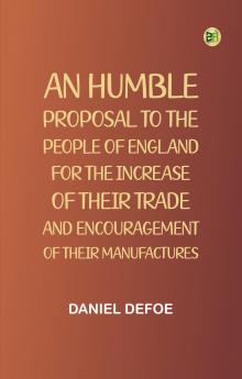 An Humble Proposal to the People of England for the Increase of their Trade and Encouragement of Their Manufactures