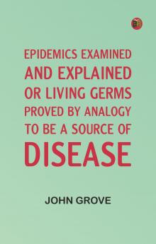 Epidemics Examined and Explained: or Living Germs Proved by Analogy to be a Source of Disease