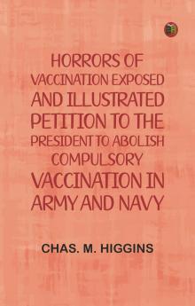 Horrors of vaccination exposed and illustrated; Petition to the President to abolish compulsory vaccination in Army and Navy