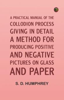 A Practical Manual of the Collodion Process Giving in Detail a Method For Producing Positive and Negative Pictures on Glass and Paper.
