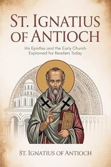 St. Ignatius of Antioch: His Epistles and the Early Church Explained for Readers Today