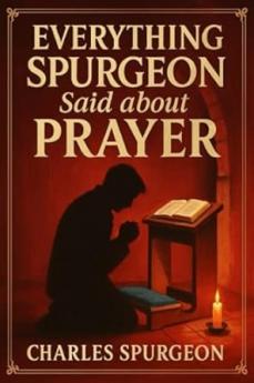 Everything Spurgeon Said about Prayer: Greatest Sermons That Reveal How to Pray Boldly Faithfully and Effectively