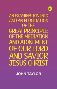 An Examination into and an Elucidation of the Great Principle of the Mediation and Atonement of Our Lord and Savior Jesus Christ