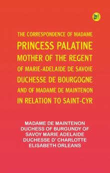 The Correspondence of Madame Princess Palatine Mother of the Regent; of Marie-Adelaide de Savoie Duchesse de Bourgogne; and of Madame de Maintenon in Relation to Saint-Cyr