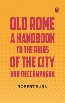 Old Rome: A Handbook to the Ruins of the City and the Campagna