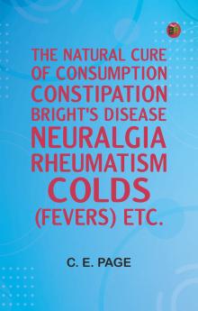 The Natural Cure of Consumption Constipation Bright's Disease Neuralgia Rheumatism Colds (Fevers) Etc.