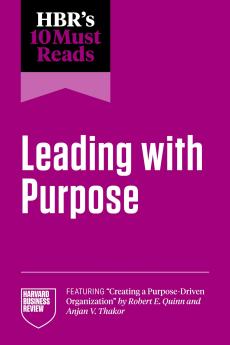 HBR'S 10 MUST READS ON LEADING WITH PURPOSE (FEATURING CREATING A PURPOSE-DRIVEN ORGANIZATION BY ROBERT E. QUINN AND ANJAN V. THAKOR)