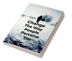 Change the Way People Perceive You: Unlocking the Secrets of Influence Confidence and Charisma