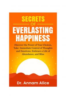 Secrets of EVERLASTING HAPPINESS: Discover the Power of Your Choices Take Immediate Control of Thoughts and Emotions Embrace A Life of  Abundance and Bliss