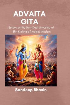 Advaita Gita: Essays on the Non-Dual Unveiling of Shri Krishna’s Timeless Wisdom